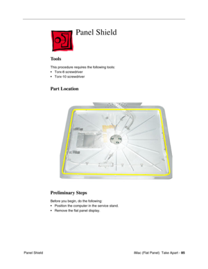 Page 88
Panel Shield

Tools 
This procedure requires the following tools: 
• Torx-8 screwdriver 
• Torx-10 screwdriver 
Part Location 
Preliminary Steps 
Before you begin, do the following: 
• Position the computer in the service stand. 
• Remove the flat panel display. 
Panel Shield iMac (Flat Panel)  Take Apart -
85 