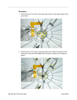 Page 89
Procedure 
1.	Remove the three T-8 screws on the metal cable retainer. Lift the cable retainer off the 
panel shield. 
2.	Remove the four T-10 screws on the panel shield. Next, release the cables from the 
metal clips on the panel shield.  Note: View this page at a larger size to enlarge this 
graphic. 
86  iMac (Flat Panel) Take Apart	
 Panel Shield  