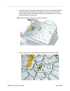 Page 91
4.	Line up the notches on the panel shield hole with the video cable. Gently pull the video 
cable through the panel shield (See next graphic for a close-up of the video cable 
going through the hole). Lift the shield off the back cover being careful not to scratch 
the white coating on the back cover. 
Note:  View this page at a larger size to enlarge the graphics. 
5. This is a close-up of the video cable going through the hole in the panel shield. 
88 iMac (Flat Panel) Take Apart	
 Panel Shield  