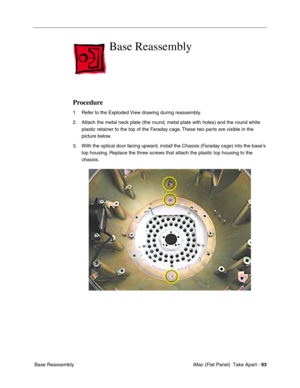 Page 96
Base Reassembly 

Procedure 
1.	Refer to the Exploded View drawing during reassembly. 
2.	Attach the metal neck plate (the round, metal plate with holes) and the round white 
plastic retainer to the top of the Faraday cage. These two parts are visible in the 
picture below. 
3.	With the optical door facing upward, install the Chassis (Faraday cage) into the base’s 
top housing. Replace the three screws that attach the plastic top housing to the 
chassis. 
Base Reassembly	 iMac (Flat Panel)  Take Apart...