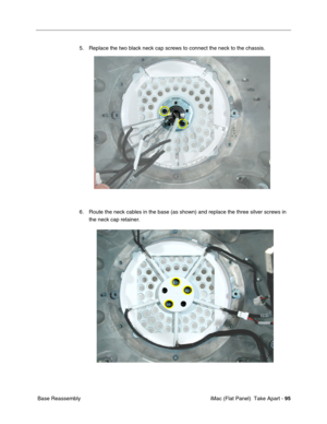 Page 98
5. Replace the two black neck cap screws to connect the neck to the chassis. 
6. Route the neck cables in the base (as shown) and replace the three silver screws in 
the neck cap retainer. 
Base Reassembly  iMac (Flat Panel)  Take Apart -
95 