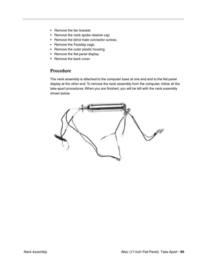 Page 101 iMac (17-inch Flat Panel)  Take Apart - 99
 Neck Assembly• Remove the fan bracket.
• Remove the neck spoke retainer cap.
• Remove the blind mate connector screws.
• Remove the Faraday cage.
• Remove the outer plastic housing.
• Remove the flat panel display.
• Remove the back cover 
Procedure
The neck assembly is attached to the computer base at one end and to the ﬂat panel 
display at the other end. To remove the neck assembly from the computer, follow all the 
take-apart procedures. When you are...