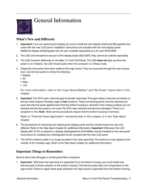 Page 103iMac (17-inch Flat Panel) Troubleshooting - 1
 General Information
General Information
What’s New and Different:
1.Important: If you are replacing the display, be sure to install the new display shield and EMI gaskets that 
come with the new LCD panel. Installation instructions are included with the new display panel. 
Additional display shields/gasket kits are also available separately as a kit, part #076-0958.
2. The LED and microphone are part of the display bezel (922-5297); they cannot be ordered...