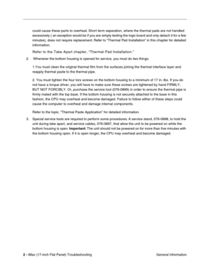 Page 1042 - iMac (17-inch Flat Panel) Troubleshooting
 General Information could cause these parts to overheat. Short term separation, where the thermal pads are not handled 
excessively 
(an exception would be if you are simply testing the logic board and only detach it for a few 
minutes), does not require replacement. Refer to “Thermal Pad Installation” in this chapter for detailed 
information.
Refer to the Take Apart chapter, “Thermal Pad Installation.”
2.  Whenever the bottom housing is opened for service,...