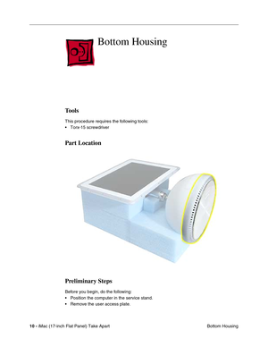 Page 12 
10 - 
 iMac (17-inch Flat Panel) Take Apart
 Bottom Housing 
Bottom Housing
 
Tools
 
This procedure requires the following tools:
• Torx-15 screwdriver 
Part Location
Preliminary Steps
 
Before you begin, do the following:
• Position the computer in the service stand.
• Remove the user access plate. 