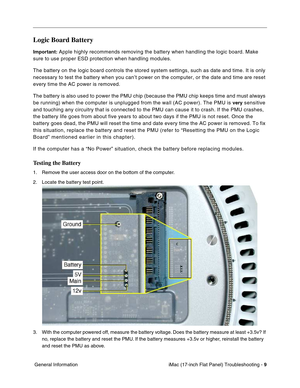 Page 111iMac (17-inch Flat Panel) Troubleshooting - 9
 General Information
Logic Board Battery
Important: Apple highly recommends removing the battery when handling the logic board. Make 
sure to use proper ESD protection when handling modules.
The battery on the logic board controls the stored system settings, such as date and time. It is only 
necessary to test the battery when you can’t power on the computer, or the date and time are reset 
every time the AC power is removed. 
The battery is also used to...