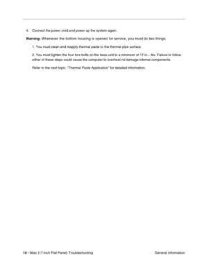 Page 11210 - iMac (17-inch Flat Panel) Troubleshooting
 General Information 4. Connect the power cord and power up the system again. 
Warning:
 Whenever the bottom housing is opened for service, you must do two things:
1. You must clean and reapply thermal paste to the thermal pipe surface.
2. You must tighten the four torx bolts on the base unit to a minimum of 17 in.– lbs. Failure to follow 
either of these steps could cause the computer to overheat nd damage internal components. 
Refer to the next topic,...