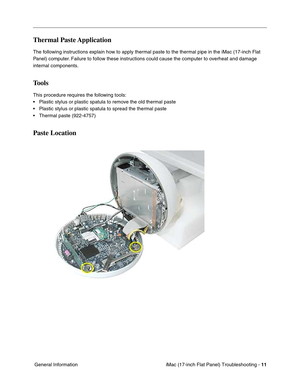 Page 113iMac (17-inch Flat Panel) Troubleshooting - 11
 General Information
Thermal Paste Application
The following instructions explain how to apply thermal paste to the thermal pipe in the iMac (17-inch Flat 
Panel) computer. Failure to follow these instructions could cause the computer to overheat and damage 
internal components.
Tools
This procedure requires the following tools:
• Plastic stylus or plastic spatula to remove the old thermal paste
• Plastic stylus or plastic spatula to spread the thermal...