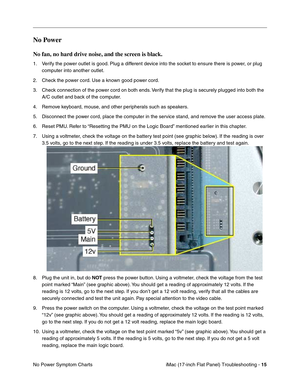 Page 117iMac (17-inch Flat Panel) Troubleshooting - 15
No Power Symptom Charts
No Power 
No fan, no hard drive noise, and the screen is black.
1. Verify the power outlet is good. Plug a different device into the socket to ensure there is power, or plug 
computer into another outlet.
2. Check the power cord. Use a known good power cord.
3. Check connection of the power cord on both ends. Verify that the plug is securely plugged into both the 
A/C outlet and back of the computer.
4. Remove keyboard, mouse, and...