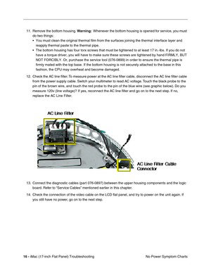 Page 11816 - iMac (17-inch Flat Panel) Troubleshooting
No Power Symptom Charts 11. Remove the bottom housing. Warning:  Whenever the bottom housing is opened for service, you must 
do two things:
• You must clean the original thermal film from the surfaces joining the thermal interface layer and 
reapply thermal paste to the thermal pipe.
• The bottom housing has four torx screws that must be tightened to at least 17 in.-lbs. If you do not 
have a torque driver, you will have to make sure these screws are...