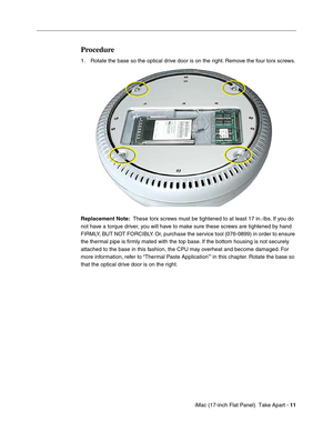 Page 13 
 iMac (17-inch Flat Panel)  Take Apart -   
11  
  
Procedure
 
1. Rotate the base so the optical drive door is on the right. Remove the four torx screws. 
Replacement Note: 
  
  
These torx screws must be tightened to at least 17 in.-lbs. If you do 
not have a torque driver, you will have to make sure these screws are tightened by hand 
FIRMLY, BUT NOT FORCIBLY. Or, purchase the service tool (076-0899) in order to ensure 
the thermal pipe is ﬁrmly mated with the top base. If the bottom housing is not...