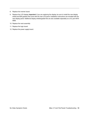 Page 121iMac (17-inch Flat Panel) Troubleshooting - 19
No Video Symptom Charts 8. Replace the inverter board.
9. Replace the LCD display. Important: If you are replacing the display, be sure to install the new display 
shield and EMI gaskets that come with the new LCD panel. Installation instructions are included with the 
new display panel. Additional display shields/gasket kits are also available separately as a kit, part #076-
0958.
10. Replace the neck assembly
11. Replace the logic board. 
12. Replace the...