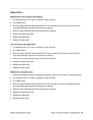 Page 127iMac (17-inch Flat Panel) Troubleshooting - 25
Optical Drive Symptom Charts
Optical Drive 
Optical drive won’t mount to the desktop
1. Try cleaning the disc. If it is dirty or scratched, it may not mount.
2. Try a different disc.
3. Boot from Apple Hardware Test (hold down the “C” key at startup) or boot from the system install CD 
(use Startup Manager, hold down the Option key at startup).
4. Perform a clean install with the CD that came with the computer.
5. Replace the optical drive cable.
6. Replace...