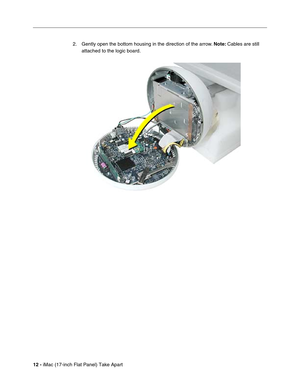 Page 14 
12 - 
 iMac (17-inch Flat Panel) Take Apart2. Gently open the bottom housing in the direction of the arrow.  
Note:  
 Cables are still 
attached to the logic board. 