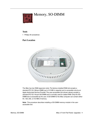 Page 135 iMac (17-inch Flat Panel)  Upgrades - 1
 Memory, SO-DIMM
Memory, SO-DIMM
Tools
• Phillips #0 screwdriver.
Part Location
The iMac has two RAM expansion slots. The factory-installed RAM slot accepts a 
standard PC133 168-pin DIMM (up to 512 MB in capacity) and is accessible only by an 
Apple Authorized Service Provider. The user-accessible slot (shown above) accepts a 
standard PC133 144-pin SO-DIMM and is normally used for added RAM. Only the SO-
DIMM slot is accessible by the user. A SO-DIMM for the...