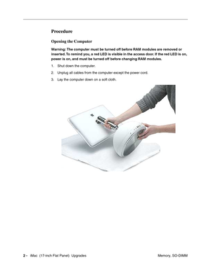 Page 1362 -   iMac  (17-inch Flat Panel)  Upgrades
 Memory, SO-DIMM
Procedure
Opening the Computer
Warning: The computer must be turned off before RAM modules are removed or 
inserted. To remind you, a red LED is visible in the access door. If the red LED is on, 
power is on, and must be turned off before changing RAM modules.
1. Shut down the computer. 
2. Unplug all cables from the computer except the power cord.
3. Lay the computer down on a soft cloth. 
