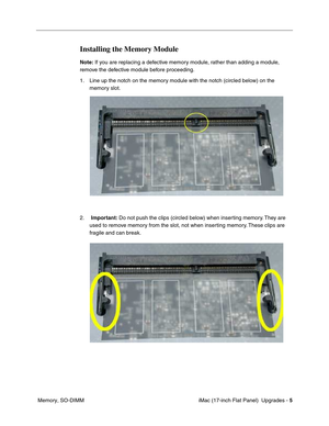 Page 139 iMac (17-inch Flat Panel)  Upgrades - 5
 Memory, SO-DIMM
Installing the Memory Module
Note: If you are replacing a defective memory module, rather than adding a module, 
remove the defective module before proceeding.
1. Line up the notch on the memory module with the notch (circled below) on the 
memory slot.
2.  Important: Do not push the clips (circled below) when inserting memory. They are 
used to remove memory from the slot, not when inserting memory. These clips are 
fragile and can break. 