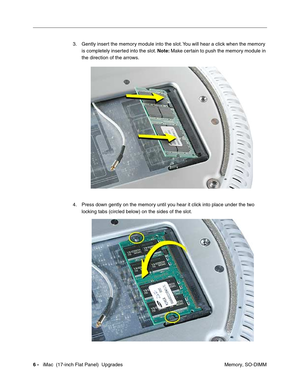 Page 1406 -   iMac  (17-inch Flat Panel)  Upgrades
 Memory, SO-DIMM 3. Gently insert the memory module into the slot. You will hear a click when the memory 
is completely inserted into the slot. Note: Make certain to push the memory module in 
the direction of the arrows. 
4. Press down gently on the memory until you hear it click into place under the two 
locking tabs (circled below) on the sides of the slot. 