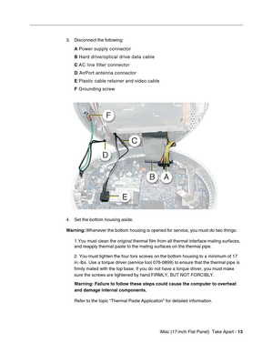 Page 15 
 iMac (17-inch Flat Panel)  Take Apart -   
13  
 3. Disconnect the following: 
A 
 Power supply connector  
B 
 Hard drive/optical drive data cable 
C 
 AC line filter connector 
D 
 AirPort antenna connector 
E 
 Plastic cable retainer and video cable 
F 
 Grounding screw  
4. Set the bottom housing aside. 
Warning: 
 Whenever the bottom housing is opened for service, you must do two things:
1.You must clean the original thermal film from all thermal interface mating surfaces, 
and reapply thermal...