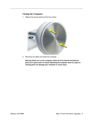 Page 141 iMac (17-inch Flat Panel)  Upgrades - 7
 Memory, SO-DIMM
Closing the Computer
1. Replace the access panel and the four screws. 
2. Reconnect all cables and restart the computer.
Warning: Never turn on the computer unless all of its internal and external 
parts are in place and it is closed. Operating the computer when it is open or 
missing parts can damage your computer or cause injury. 