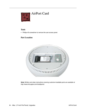 Page 1428 -   iMac  (17-inch Flat Panel)  Upgrades
 AirPort Card
AirPort Card 
Tools
• Phillips #0 screwdriver to remove the user access panel.
Part Location
Note: Written and video instructions covering customer-insatiable parts are available at 
http://www.info.apple.com/installparts/. 