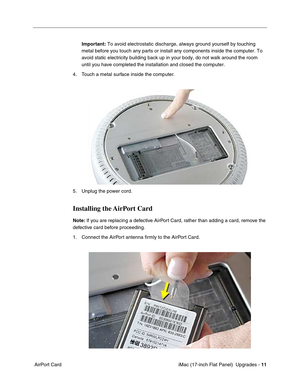 Page 145 iMac (17-inch Flat Panel)  Upgrades - 11
 AirPort CardImportant: To avoid electrostatic discharge, always ground yourself by touching 
metal before you touch any parts or install any components inside the computer. To 
avoid static electricity building back up in your body, do not walk around the room 
until you have completed the installation and closed the computer. 
4. Touch a metal surface inside the computer. 
5. Unplug the power cord.
Installing the AirPort Card
Note: If you are replacing a...