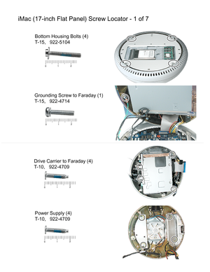 Page 147iMac (17-inch Flat Panel) Screw Locator - 1 of 7
Bottom Housing Bolts (4)
T-15,   922-5104
Grounding Screw to Faraday (1)
T-15,   922-4714
Drive Carrier to Faraday (4)
T-10,   922-4709
Power Supply (4)
T-10,   922-4709 