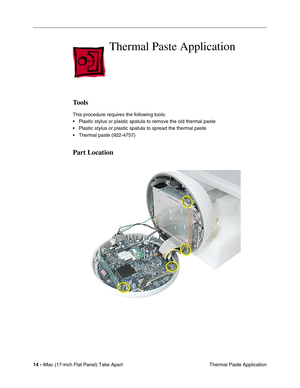 Page 16 
14 - 
 iMac (17-inch Flat Panel) Take Apart
 Thermal Paste Application 
Thermal Paste Application
 
Tools
 
This procedure requires the following tools:
• Plastic stylus or plastic spatula to remove the old thermal paste
• Plastic stylus or plastic spatula to spread the thermal paste
• Thermal paste (922-4757) 
Part Location 