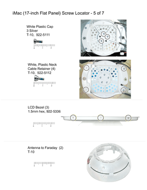 Page 151iMac (17-inch Flat Panel) Screw Locator - 5 of 7
White, Plastic Neck
Cable Retainer (4)
T-10,  922-5112
LCD Bezel (3)
1.5mm hex, 922-5336
Antenna to Faraday  (2)
T-10
White Plastic Cap
3 Silver
T-10,  922-5111 