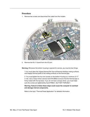 Page 20 
18 - 
 iMac (17-inch Flat Panel) Take Apart
 RJ-11 Modem Filter Board 
Procedure
 
1. Remove two screws and disconnect the cable from the modem.
2. Remove the RJ-11 board from the I/O port. 
Warning: 
 Whenever the bottom housing is opened for service, you must do two things:
1.You must clean the original thermal film from all thermal interface mating surfaces, 
and reapply thermal paste to the mating surfaces on the thermal pipe.
2. You must tighten the four torx screws on the bottom housing to a...