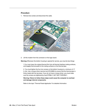 Page 22 
20 - 
 iMac (17-inch Flat Panel) Take Apart
 Modem 
Procedure
 
1. Remove two screws and disconnect the cable.
2. Lift the modem from the connector on the logic board. 
Warning: 
 Whenever the bottom housing is opened for service, you must do two things:
1.You must clean the original thermal film from all thermal interface mating surfaces, 
and reapply thermal paste to the mating surfaces on the thermal pipe.
2. You must tighten the four torx screws on the bottom housing to a minimum of 17 
in.-lbs....