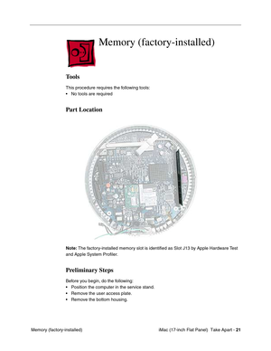 Page 23 
 iMac (17-inch Flat Panel)  Take Apart -  
21
 Memory (factory-installed)
Memory (factory-installed)
Tools
This procedure requires the following tools:
• No tools are required
Part Location
Note: The factory-installed memory slot is identiﬁed as Slot J13 by Apple Hardware Test 
and Apple System Proﬁler. 
Preliminary Steps
Before you begin, do the following:
• Position the computer in the service stand.
• Remove the user access plate.
• Remove the bottom housing. 