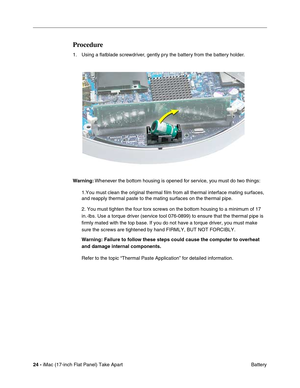 Page 2624 - iMac (17-inch Flat Panel) Take Apart
 Battery
Procedure
1. Using a ﬂatblade screwdriver, gently pry the battery from the battery holder.
Warning: Whenever the bottom housing is opened for service, you must do two things:
1.You must clean the original thermal film from all thermal interface mating surfaces, 
and reapply thermal paste to the mating surfaces on the thermal pipe.
2. You must tighten the four torx screws on the bottom housing to a minimum of 17 
in.-lbs. Use a torque driver (service tool...