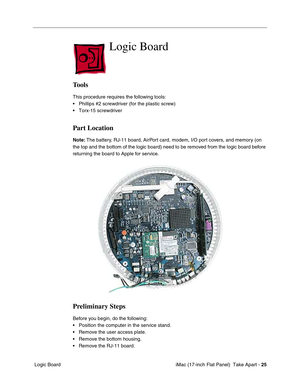 Page 27 iMac (17-inch Flat Panel)  Take Apart - 25
 Logic Board
Logic Board
Tools
This procedure requires the following tools:
• Phillips #2 screwdriver (for the plastic screw)
• Torx-15 screwdriver 
Part Location
Note: The battery, RJ-11 board, AirPort card, modem, I/O port covers, and memory (on 
the top and the bottom of the logic board) need to be removed from the logic board before 
returning the board to Apple for service.
Preliminary Steps
Before you begin, do the following:
• Position the computer in...