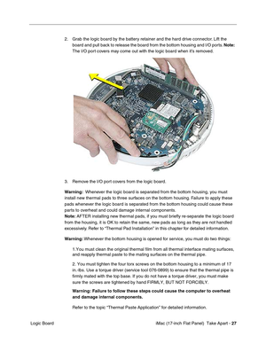 Page 29 iMac (17-inch Flat Panel)  Take Apart - 27
 Logic Board2. Grab the logic board by the battery retainer and the hard drive connector. Lift the 
board and pull back to release the board from the bottom housing and I/O ports. Note:  
The I/O port covers may come out with the logic board when it’s removed. 
3. Remove the I/O port covers from the logic board.
Warning:  Whenever the logic board is separated from the bottom housing, you must 
install new thermal pads to three surfaces on the bottom housing....