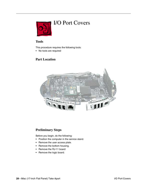 Page 3028 - iMac (17-inch Flat Panel) Take Apart
 I/O Port Covers
I/O Port Covers
Tools
This procedure requires the following tools:
• No tools are required
Part Location
Preliminary Steps
Before you begin, do the following:
• Position the computer in the service stand.
• Remove the user access plate.
• Remove the bottom housing.
• Remove the RJ-11 board
• Remove the logic board. 