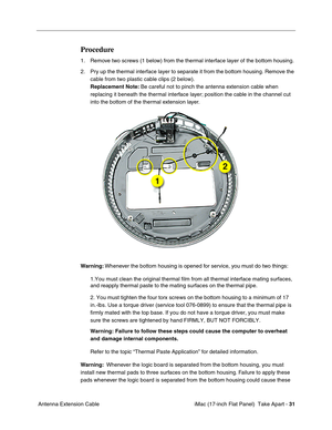 Page 33 iMac (17-inch Flat Panel)  Take Apart - 31
 Antenna Extension Cable
Procedure
1. Remove two screws (1 below) from the thermal interface layer of the bottom housing.
2. Pry up the thermal interface layer to separate it from the bottom housing. Remove the 
cable from two plastic cable clips (2 below).
Replacement Note: Be careful not to pinch the antenna extension cable when 
replacing it beneath the thermal interface layer; position the cable in the channel cut 
into the bottom of the thermal extension...