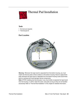 Page 35 iMac (17-inch Flat Panel)  Take Apart - 33
 Thermal Pad Installation
Thermal Pad Installation
Tools
• No tools are required.
• Thermal pad kit 
Part Location
Warning:  Whenever the logic board is separated from the bottom housing, you must 
install new thermal pads to three surfaces on the bottom housing. Failure to apply these 
pads whenever the logic board is separated from the bottom housing could cause these 
parts to overheat and could damage internal components. 
Note: AFTER installing new thermal...