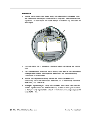 Page 3634 - iMac (17-inch Flat Panel) Take Apart
 Thermal Pad Installation
Procedure 
1. Remove the old thermal pads (shown below) from the bottom housing. Note:  If you 
don’t see all three thermal pads on the bottom housing, check the bottom side of the 
logic board. The thermal pads may stick to the logic board. Either way, remove the old 
thermal pads. 
2. Using the thermal pad kit, remove the clear protective backing from the new thermal 
pads. 
3. Place the new thermal pads on the bottom housing. Press...