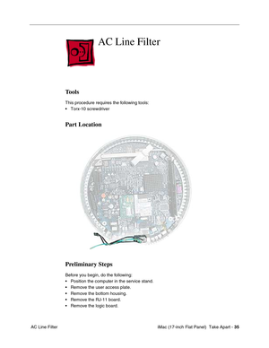 Page 37 iMac (17-inch Flat Panel)  Take Apart - 35
 AC Line Filter
AC Line Filter 
Tools
This procedure requires the following tools:
• Torx-10 screwdriver
Part Location
Preliminary Steps
Before you begin, do the following:
• Position the computer in the service stand.
• Remove the user access plate.
• Remove the bottom housing.
• Remove the RJ-11 board.
• Remove the logic board. 