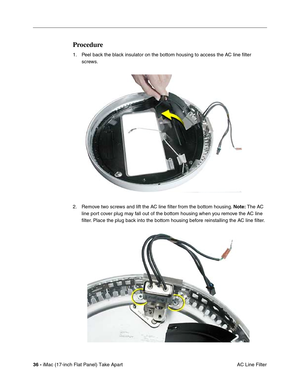 Page 3836 - iMac (17-inch Flat Panel) Take Apart
 AC Line Filter
Procedure
1. Peel back the black insulator on the bottom housing to access the AC line ﬁlter 
screws.
2. Remove two screws and lift the AC line ﬁlter from the bottom housing. Note: The AC 
line port cover plug may fall out of the bottom housing when you remove the AC line 
ﬁlter. Place the plug back into the bottom housing before reinstalling the AC line ﬁlter.  