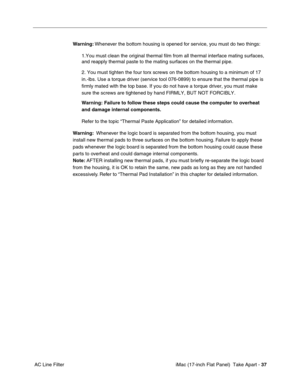Page 39 iMac (17-inch Flat Panel)  Take Apart - 37
 AC Line FilterWarning: Whenever the bottom housing is opened for service, you must do two things:
1.You must clean the original thermal film from all thermal interface mating surfaces, 
and reapply thermal paste to the mating surfaces on the thermal pipe.
2. You must tighten the four torx screws on the bottom housing to a minimum of 17 
in.-lbs. Use a torque driver (service tool 076-0899) to ensure that the thermal pipe is 
firmly mated with the top base. If...