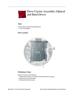 Page 4038 - iMac (17-inch Flat Panel) Take Apart
 Drive Carrier Assembly (Optical and Hard Drive)
Drive Carrier Assembly (Optical 
and Hard Drive)
Tools
This procedure requires the following tools:
• Torx-10 screwdriver
Part Location
Preliminary Steps
Before you begin, do the following:
• Position the computer in the service stand with the door facing up.
• Remove the user access plate.
• Remove the bottom housing. 