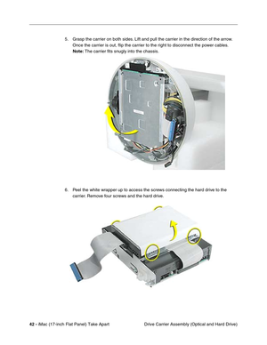 Page 4442 - iMac (17-inch Flat Panel) Take Apart
 Drive Carrier Assembly (Optical and Hard Drive) 5. Grasp the carrier on both sides. Lift and pull the carrier in the direction of the arrow. 
Once the carrier is out, ﬂip the carrier to the right to disconnect the power cables. 
Note: The carrier ﬁts snugly into the chassis.
6. Peel the white wrapper up to access the screws connecting the hard drive to the 
carrier. Remove four screws and the hard drive.  