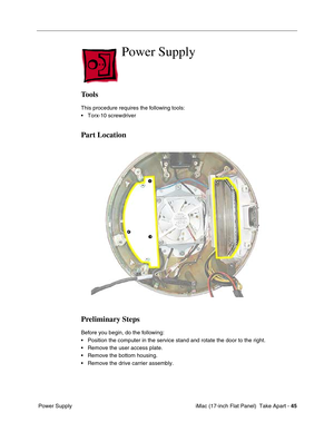 Page 47 iMac (17-inch Flat Panel)  Take Apart - 45
 Power Supply
Power Supply
Tools
This procedure requires the following tools:
• Torx-10 screwdriver
Part Location
Preliminary Steps
Before you begin, do the following:
• Position the computer in the service stand and rotate the door to the right.
• Remove the user access plate.
• Remove the bottom housing.
• Remove the drive carrier assembly. 