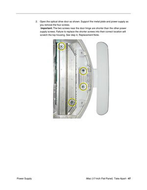 Page 49 iMac (17-inch Flat Panel)  Take Apart - 47
 Power Supply2. Open the optical drive door as shown. Support the metal plate and power supply as 
you remove the four screws.
 Important: The two screws near the door hinge are shorter than the other power 
supply screws. Failure to replace the shorter screws into their correct location will 
scratch the top housing. See step 4, Replacement Note. 