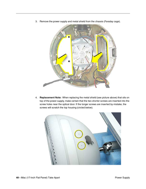 Page 50 
48 - 
 iMac (17-inch Flat Panel) Take Apart
 Power Supply 3. Remove the power supply and metal shield from the chassis (Faraday cage). 
4. 
Replacement Note: 
  When replacing the metal shield (see picture above) that sits on 
top of the power supply, make certain that the two shorter screws are inserted into the 
screw holes near the optical door. If the longer screws are inserted by mistake, the 
screws will scratch the top housing (circled below). 