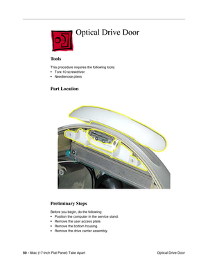 Page 52 
50 - 
 iMac (17-inch Flat Panel) Take Apart
 Optical Drive Door  Optical Drive Door 
Tools 
This procedure requires the following tools:
• Torx-10 screwdriver
• Needlenose pliers 
Part Location
Preliminary Steps 
Before you begin, do the following:
• Position the computer in the service stand.
• Remove the user access plate.
• Remove the bottom housing.
• Remove the drive carrier assembly. 