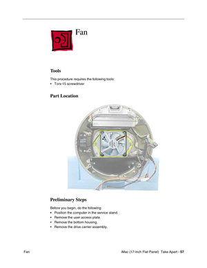 Page 59 iMac (17-inch Flat Panel)  Take Apart - 57
 Fan
Fan
Tools
This procedure requires the following tools:
• Torx-15 screwdriver
Part Location
Preliminary Steps
Before you begin, do the following:
• Position the computer in the service stand.
• Remove the user access plate.
• Remove the bottom housing.
• Remove the drive carrier assembly. 