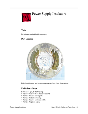 Page 61 iMac (17-inch Flat Panel)  Take Apart - 59
 Power Supply Insulators
Power Supply Insulators
Tools
No tools are required for this procedure.
Part Location
Note: Insulator color and transparency may vary from those shown above.
Preliminary Steps
Before you begin, do the following:
• Position the computer in the service stand.
• Remove the user access plate.
• Remove the bottom housing.
• Remove the drive carrier assembly.
• Remove the power supply. 